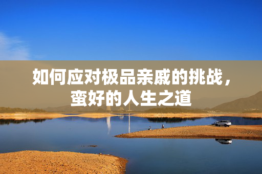如何应对极品亲戚的挑战，蛮好的人生之道