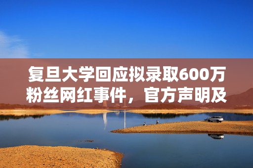 复旦大学回应拟录取600万粉丝网红事件，官方声明及处理结果