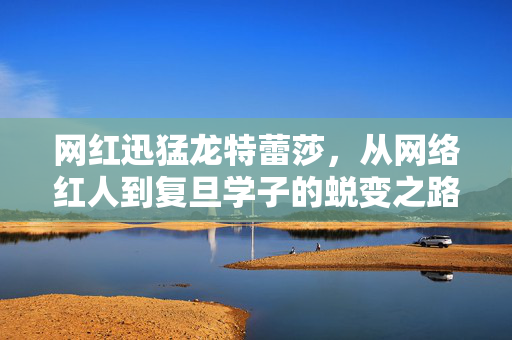 网红迅猛龙特蕾莎，从网络红人到复旦学子的蜕变之路