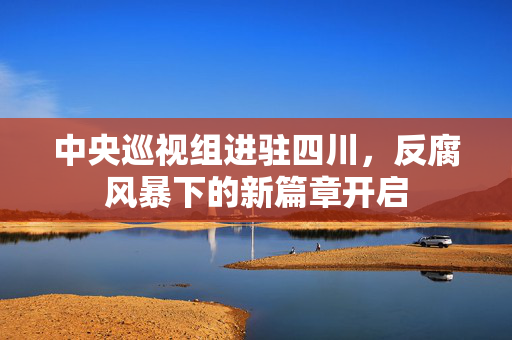 中央巡视组进驻四川，反腐风暴下的新篇章开启