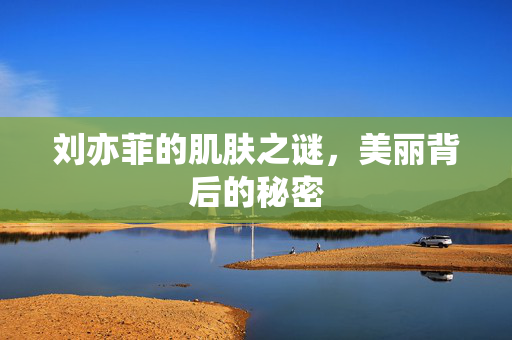 刘亦菲的肌肤之谜，美丽背后的秘密