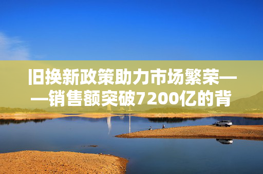 旧换新政策助力市场繁荣——销售额突破7200亿的背后
