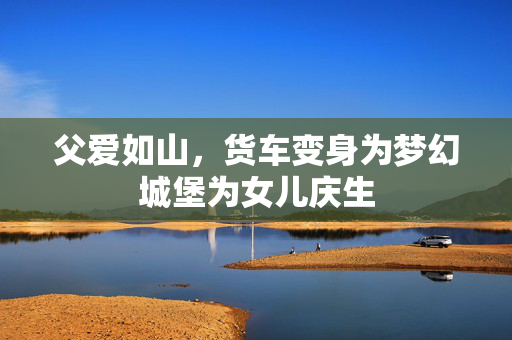 父爱如山，货车变身为梦幻城堡为女儿庆生