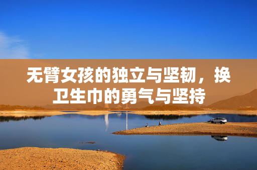 无臂女孩的独立与坚韧，换卫生巾的勇气与坚持