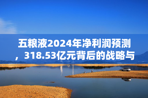 五粮液2024年净利润预测，318.53亿元背后的战略与展望