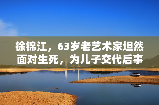 徐锦江，63岁老艺术家坦然面对生死，为儿子交代后事