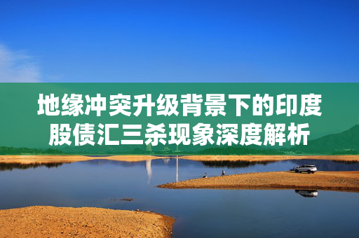 地缘冲突升级背景下的印度股债汇三杀现象深度解析