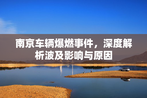 南京车辆爆燃事件，深度解析波及影响与原因
