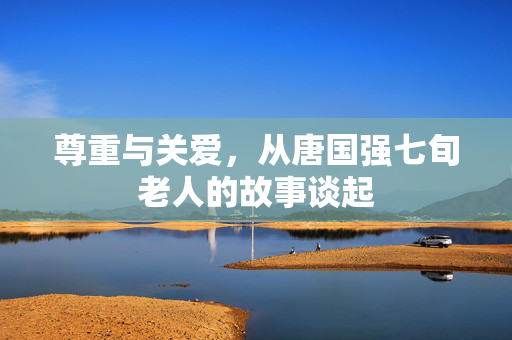 尊重与关爱，从唐国强七旬老人的故事谈起