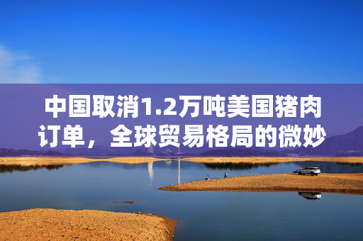 中国取消1.2万吨美国猪肉订单，全球贸易格局的微妙变化