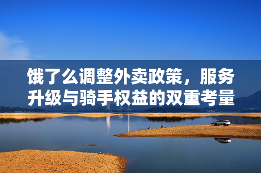 饿了么调整外卖政策，服务升级与骑手权益的双重考量