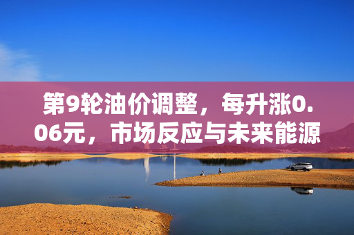第9轮油价调整，每升涨0.06元，市场反应与未来能源趋势展望