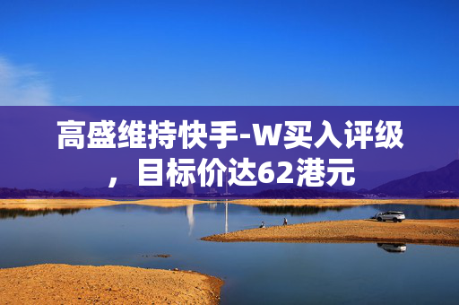 高盛维持快手-W买入评级，目标价达62港元