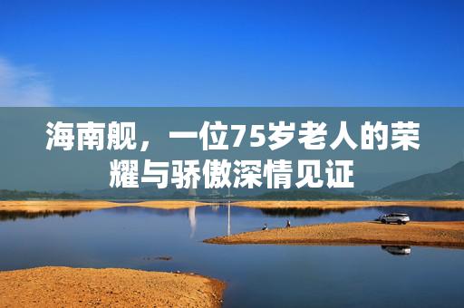 海南舰，一位75岁老人的荣耀与骄傲深情见证