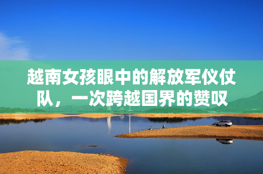 越南女孩眼中的解放军仪仗队，一次跨越国界的赞叹