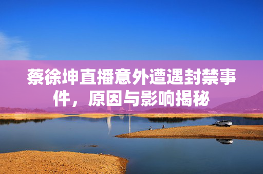 蔡徐坤直播意外遭遇封禁事件，原因与影响揭秘