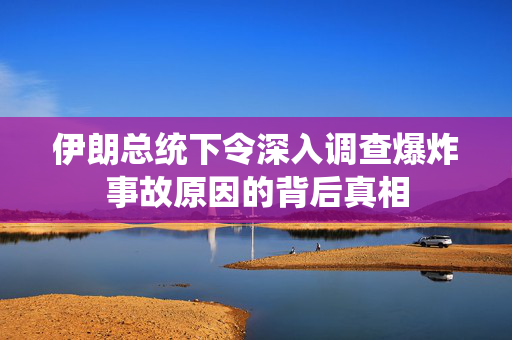 伊朗总统下令深入调查爆炸事故原因的背后真相