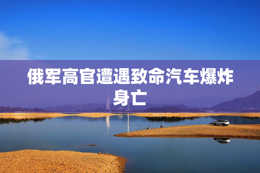 俄军高官遭遇致命汽车爆炸身亡