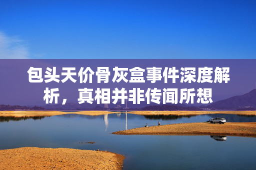 包头天价骨灰盒事件深度解析，真相并非传闻所想