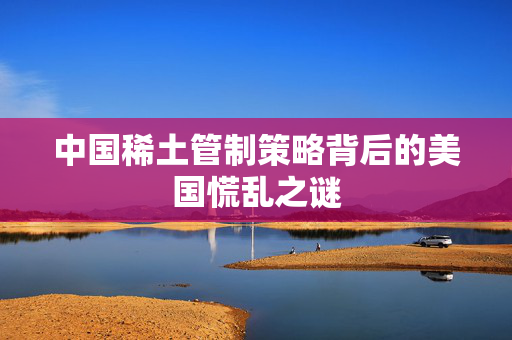 中国稀土管制策略背后的美国慌乱之谜