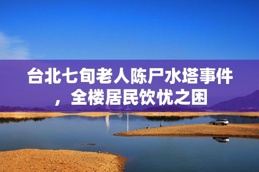 台北七旬老人陈尸水塔事件，全楼居民饮忧之困