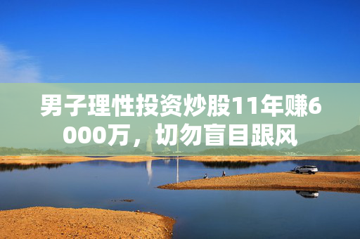 男子理性投资炒股11年赚6000万，切勿盲目跟风