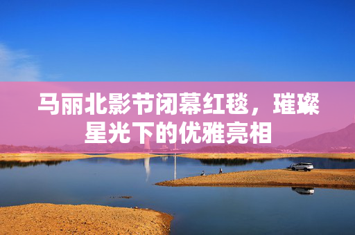 马丽北影节闭幕红毯，璀璨星光下的优雅亮相