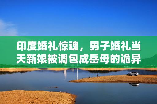 印度婚礼惊魂，男子婚礼当天新娘被调包成岳母的诡异事件