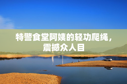 特警食堂阿姨的轻功爬绳，震撼众人目