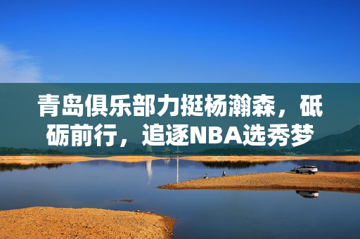青岛俱乐部力挺杨瀚森，砥砺前行，追逐NBA选秀梦想