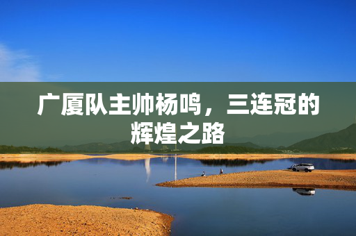 广厦队主帅杨鸣，三连冠的辉煌之路
