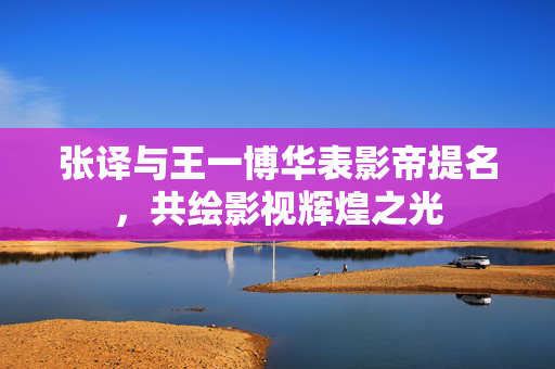 张译与王一博华表影帝提名，共绘影视辉煌之光