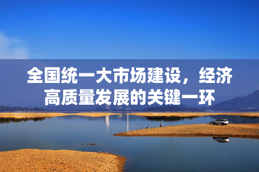 全国统一大市场建设，经济高质量发展的关键一环