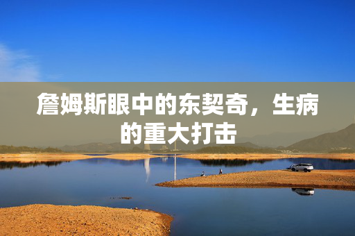 詹姆斯眼中的东契奇，生病的重大打击