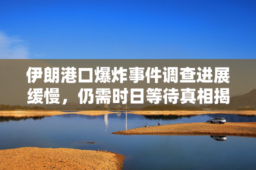 伊朗港口爆炸事件调查进展缓慢，仍需时日等待真相揭晓