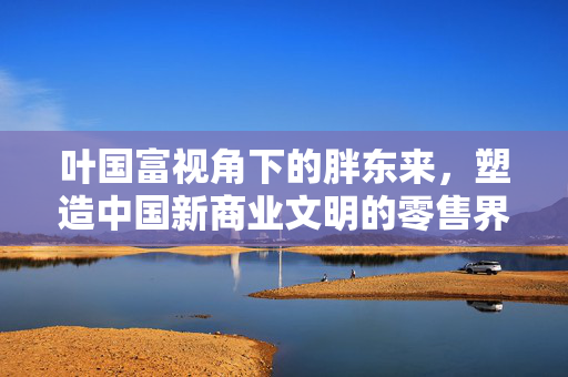 叶国富视角下的胖东来，塑造中国新商业文明的零售界神话