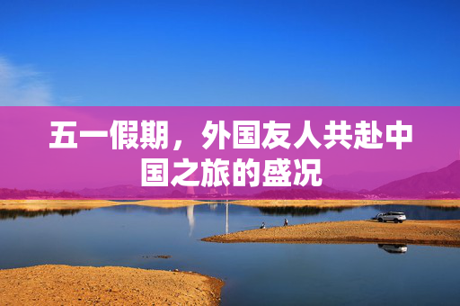 五一假期，外国友人共赴中国之旅的盛况