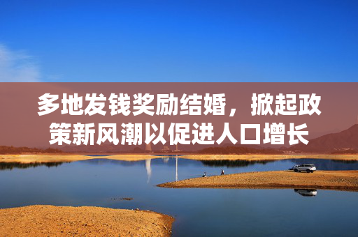 多地发钱奖励结婚，掀起政策新风潮以促进人口增长