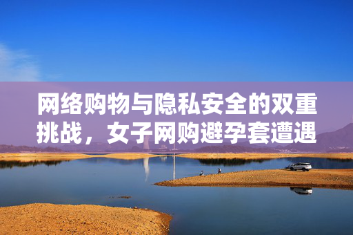 网络购物与隐私安全的双重挑战，女子网购避孕套遭遇骑手骚扰事件分析