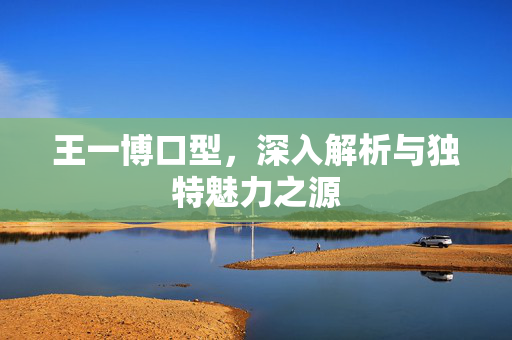 王一博口型，深入解析与独特魅力之源