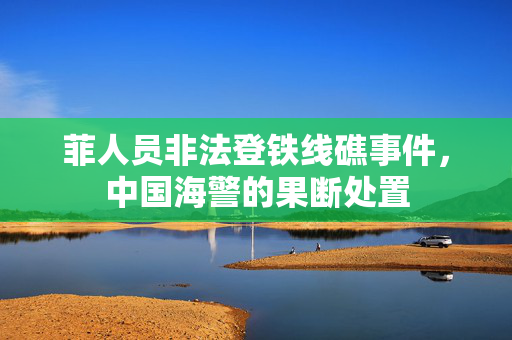 菲人员非法登铁线礁事件，中国海警的果断处置