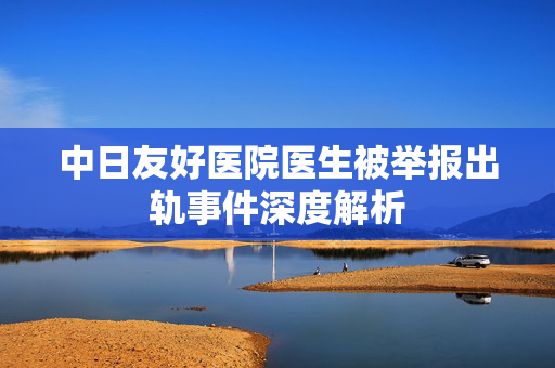 中日友好医院医生被举报出轨事件深度解析