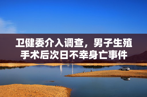 卫健委介入调查，男子生殖手术后次日不幸身亡事件