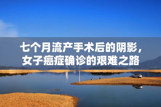 七个月流产手术后的阴影，女子癌症确诊的艰难之路