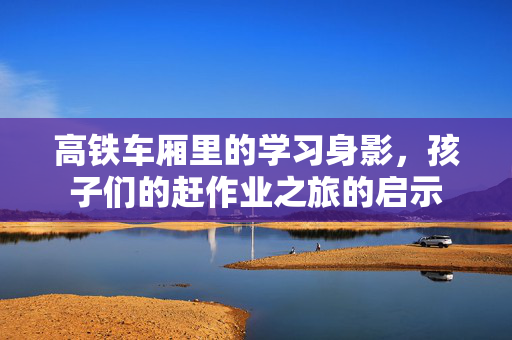 高铁车厢里的学习身影，孩子们的赶作业之旅的启示