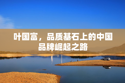 叶国富，品质基石上的中国品牌崛起之路
