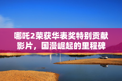 哪吒2荣获华表奖特别贡献影片，国漫崛起的里程碑