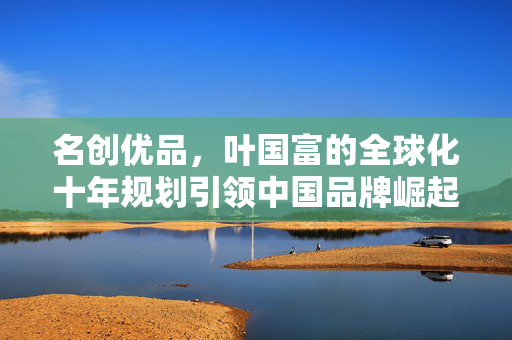 名创优品，叶国富的全球化十年规划引领中国品牌崛起