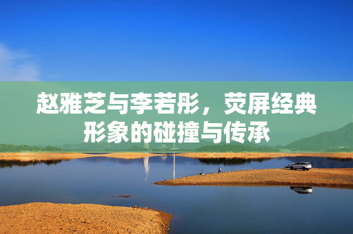 赵雅芝与李若彤，荧屏经典形象的碰撞与传承