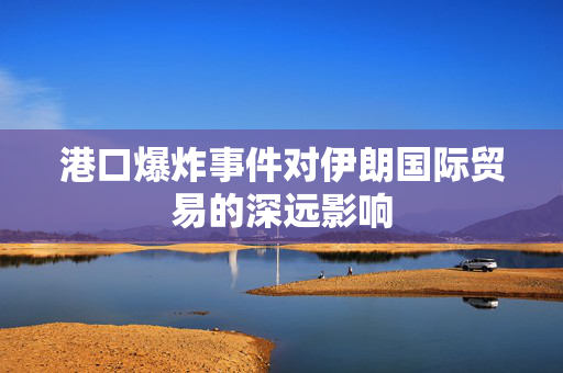 港口爆炸事件对伊朗国际贸易的深远影响